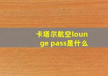 卡塔尔航空lounge pass是什么